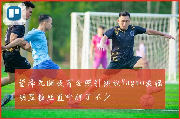 管泽元晒夜宵合照引热议Yagao发福明显粉丝直呼胖了不少