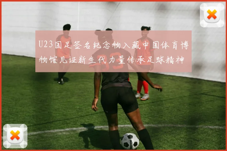 U23国足签名纪念物入藏中国体育博物馆见证新生代力量传承足球精神新篇章